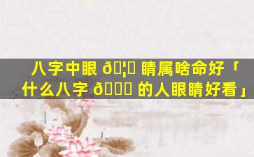 八字中眼 🦆 睛属啥命好「什么八字 🍁 的人眼睛好看」